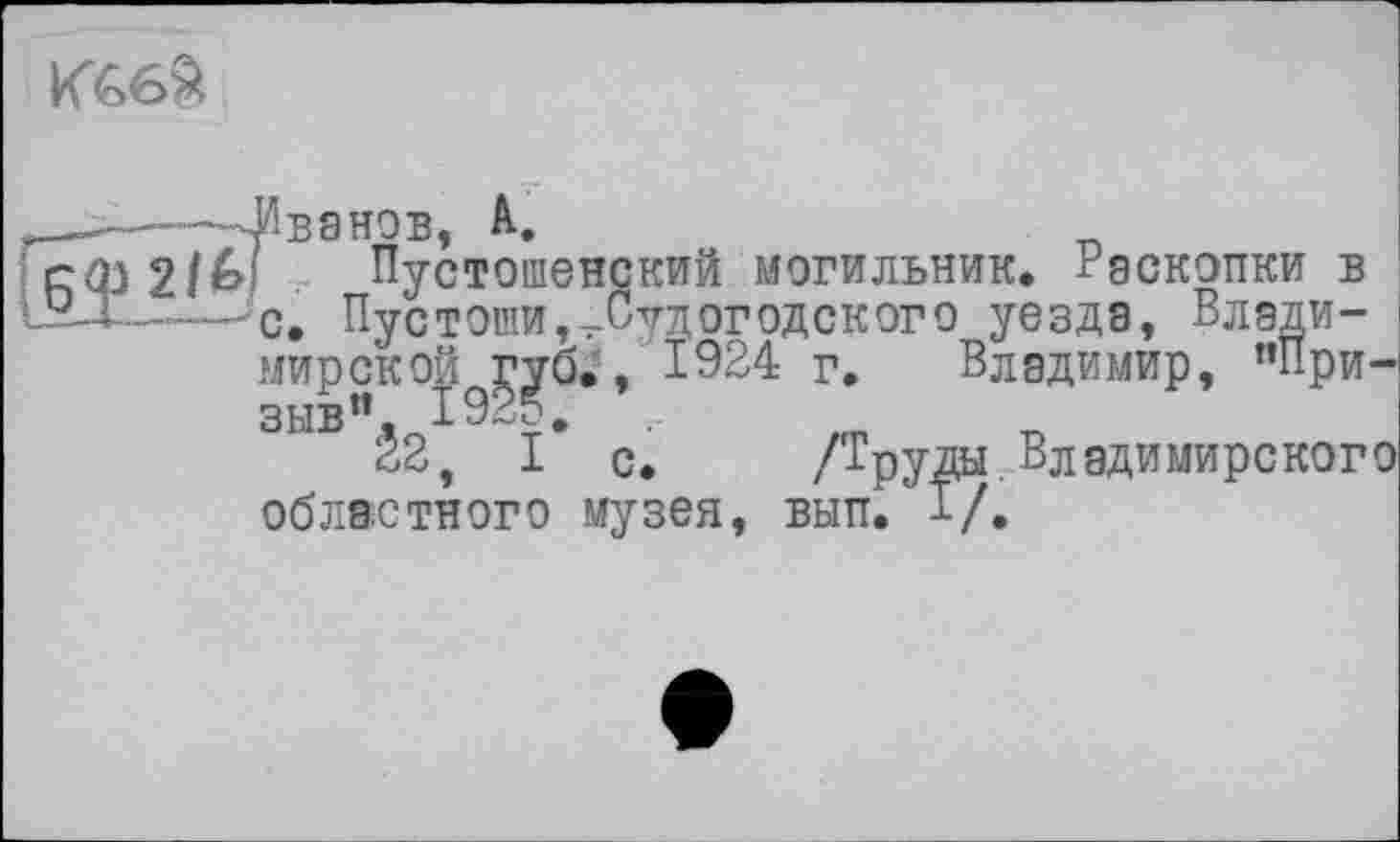 ﻿К66&
-—--Иванов, А.
БФ , Пустошене
■ - с> Пустоши,
мирской губ., 1924 г.
зыв”. 192?,
₽ч I
„окий могильник. Раскопки
^.Судогодского уезда, Влади
Владимир, пПри-
22, I’ с. /Труды.Владимирского
областного музея, вып. 1/.